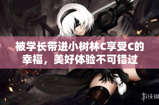 被学长带进小树林C享受C的幸福，美好体验不可错过
