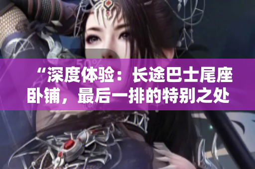 “深度体验：长途巴士尾座卧铺，最后一排的特别之处”