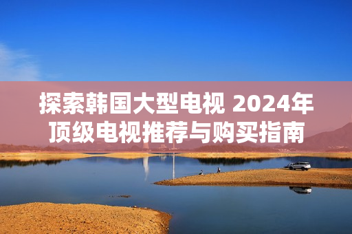 探索韩国大型电视 2024年顶级电视推荐与购买指南