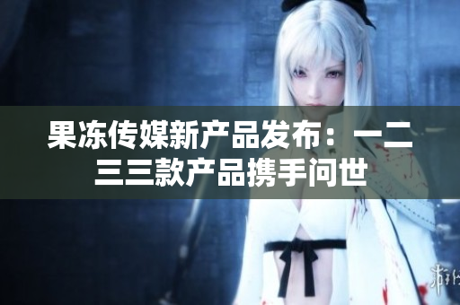 果冻传媒新产品发布：一二三三款产品携手问世