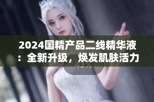 2024国精产品二线精华液：全新升级，焕发肌肤活力