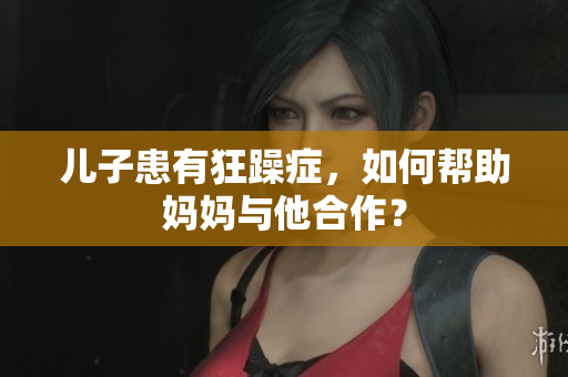儿子患有狂躁症，如何帮助妈妈与他合作？