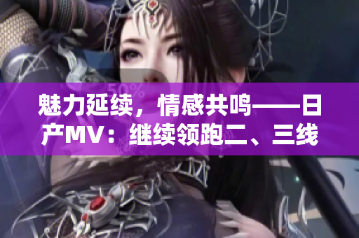 魅力延续，情感共鸣——日产MV：继续领跑二、三线市场的车型之选