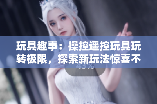 玩具趣事：操控遥控玩具玩转极限，探索新玩法惊喜不断！