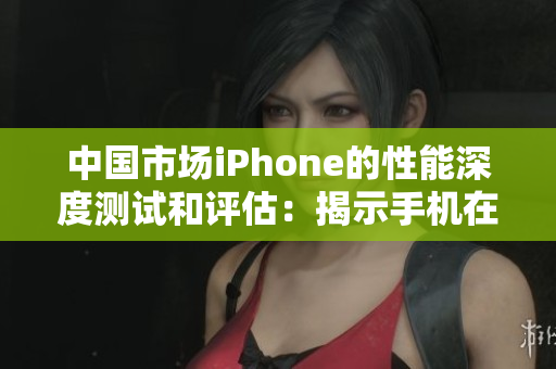 中国市场iPhone的性能深度测试和评估：揭示手机在各方面的表现