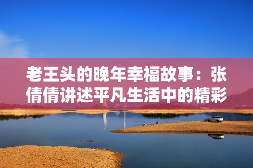 老王头的晚年幸福故事：张倩倩讲述平凡生活中的精彩