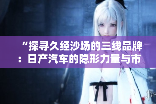 “探寻久经沙场的三线品牌：日产汽车的隐形力量与市场价值剖析”