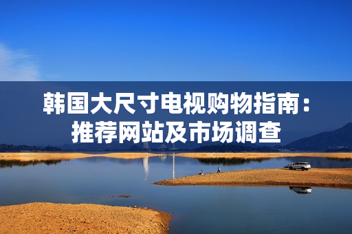 韩国大尺寸电视购物指南：推荐网站及市场调查