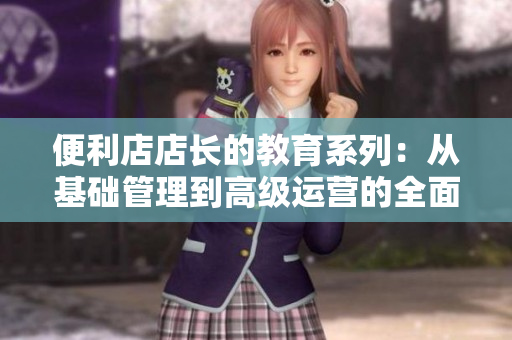 便利店店长的教育系列：从基础管理到高级运营的全面指导