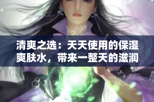 清爽之选：天天使用的保湿爽肤水，带来一整天的滋润与舒适