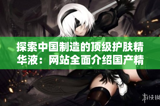 探索中国制造的顶级护肤精华液：网站全面介绍国产精品液体黄金