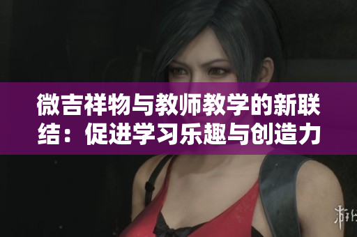 微吉祥物与教师教学的新联结：促进学习乐趣与创造力