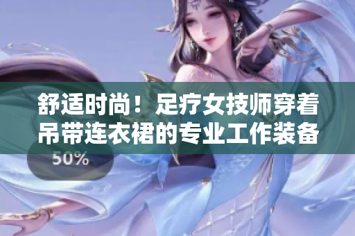 舒适时尚！足疗女技师穿着吊带连衣裙的专业工作装备