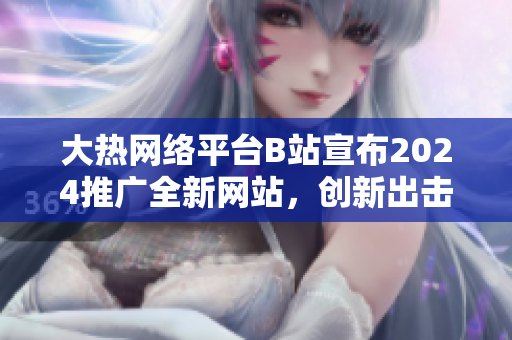 大热网络平台B站宣布2024推广全新网站，创新出击再度引爆互联网风潮