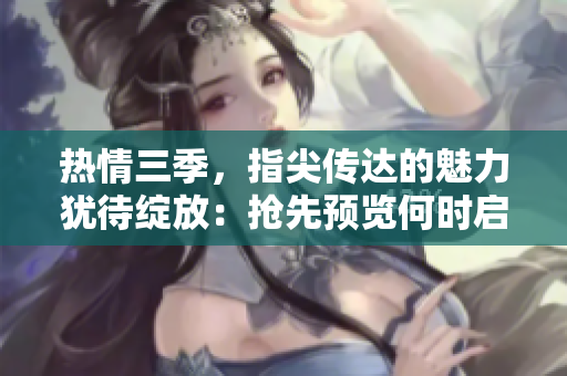 热情三季，指尖传达的魅力犹待绽放：抢先预览何时启程？