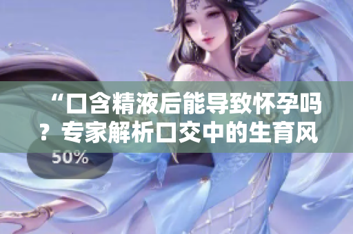 “口含精液后能导致怀孕吗？专家解析口交中的生育风险”