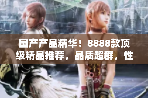 国产产品精华！8888款顶级精品推荐，品质超群，性价比超高！