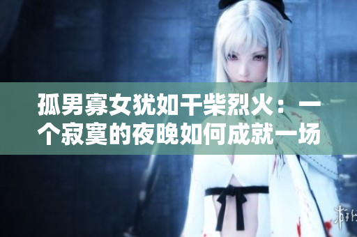 孤男寡女犹如干柴烈火：一个寂寞的夜晚如何成就一场燃情之火