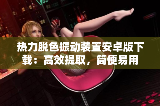 热力脱色振动装置安卓版下载：高效提取，简便易用