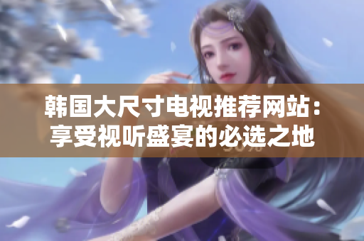 韩国大尺寸电视推荐网站：享受视听盛宴的必选之地