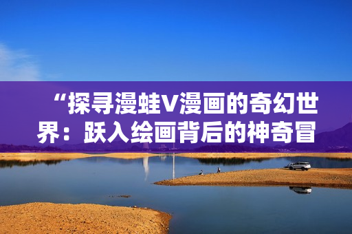 “探寻漫蛙V漫画的奇幻世界：跃入绘画背后的神奇冒险！”
