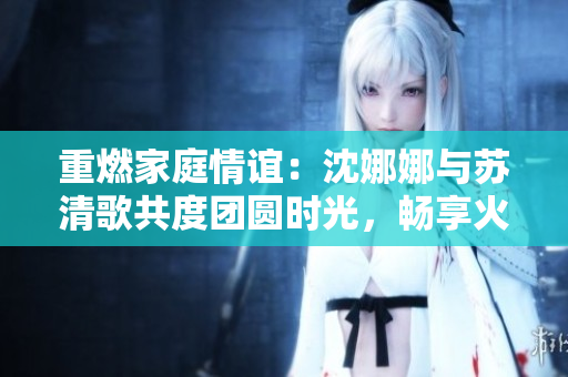 重燃家庭情谊：沈娜娜与苏清歌共度团圆时光，畅享火锅盛宴