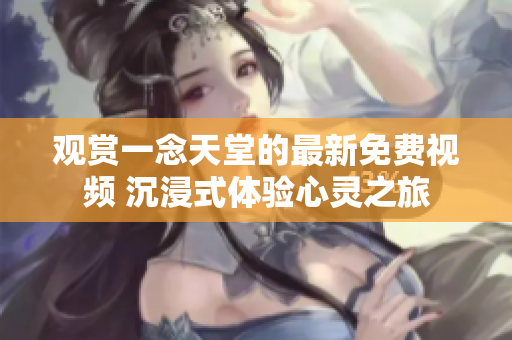 观赏一念天堂的最新免费视频 沉浸式体验心灵之旅