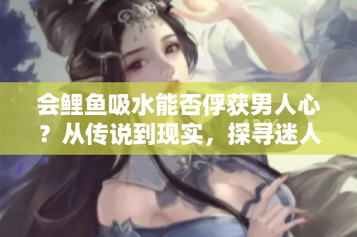 会鲤鱼吸水能否俘获男人心？从传说到现实，探寻迷人魅力