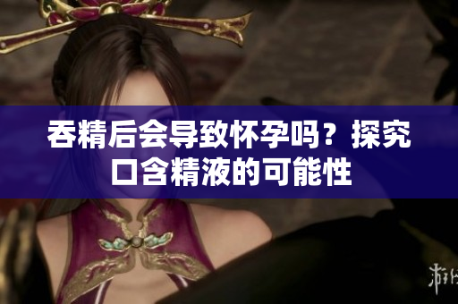 吞精后会导致怀孕吗？探究口含精液的可能性