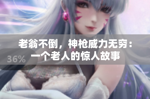 老翁不倒，神枪威力无穷：一个老人的惊人故事