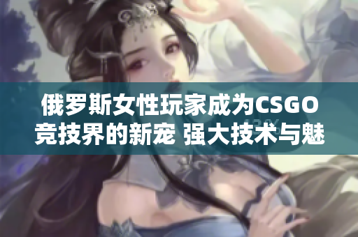 俄罗斯女性玩家成为CSGO竞技界的新宠 强大技术与魅力并存