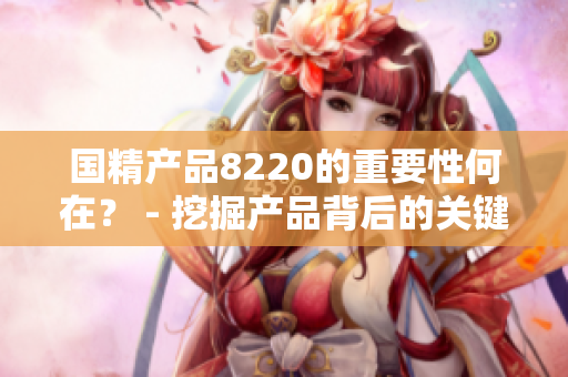 国精产品8220的重要性何在？ - 挖掘产品背后的关键价值
