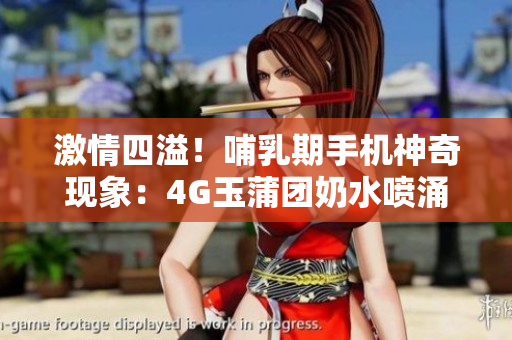 激情四溢！哺乳期手机神奇现象：4G玉蒲团奶水喷涌如泉