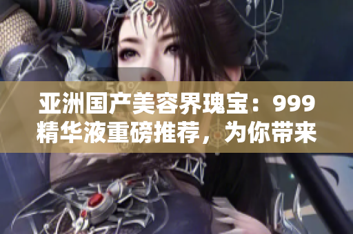 亚洲国产美容界瑰宝：999精华液重磅推荐，为你带来焕然一新的肌肤体验！