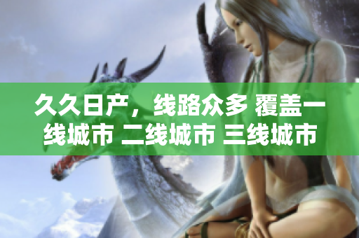 久久日产，线路众多 覆盖一线城市 二线城市 三线城市