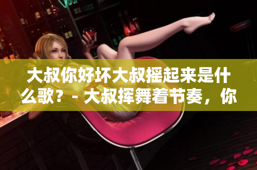 大叔你好坏大叔摇起来是什么歌？- 大叔挥舞着节奏，你听见了吗？