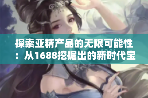 探索亚精产品的无限可能性：从1688挖掘出的新时代宝藏