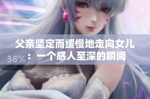 父亲坚定而缓慢地走向女儿：一个感人至深的瞬间