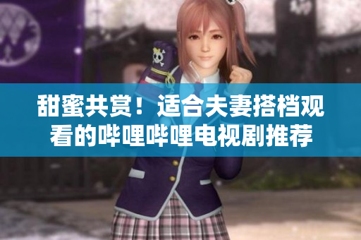 甜蜜共赏！适合夫妻搭档观看的哔哩哔哩电视剧推荐