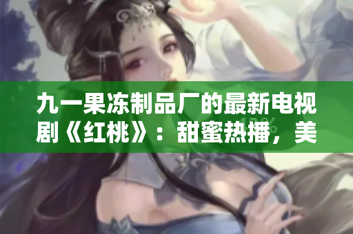 九一果冻制品厂的最新电视剧《红桃》：甜蜜热播，美味爱情的故事