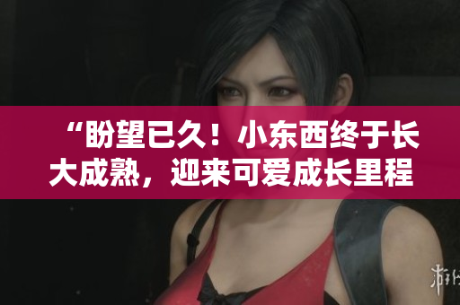 “盼望已久！小东西终于长大成熟，迎来可爱成长里程碑！”