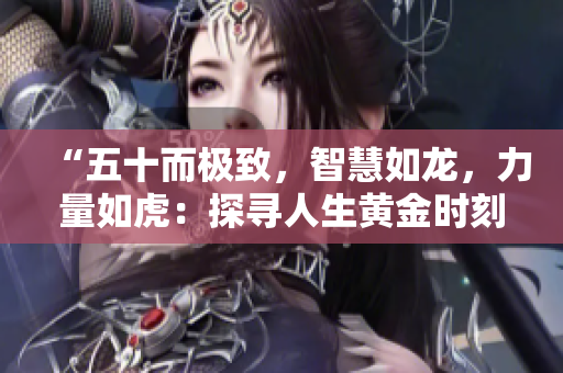 “五十而极致，智慧如龙，力量如虎：探寻人生黄金时刻的秘密”