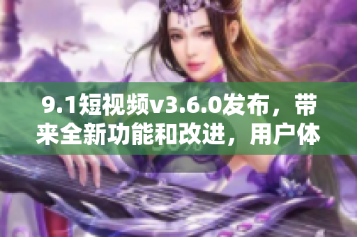 9.1短视频v3.6.0发布，带来全新功能和改进，用户体验更加出色