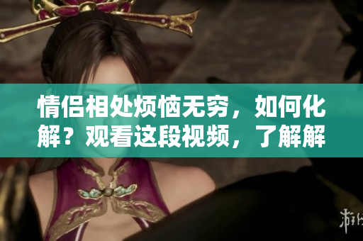 情侣相处烦恼无穷，如何化解？观看这段视频，了解解决之道！