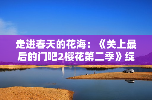 走进春天的花海：《关上最后的门吧2樱花第二季》绽放续章