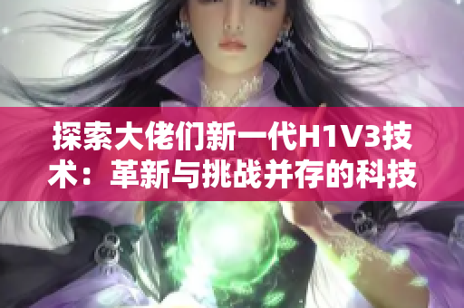 探索大佬们新一代H1V3技术：革新与挑战并存的科技前沿