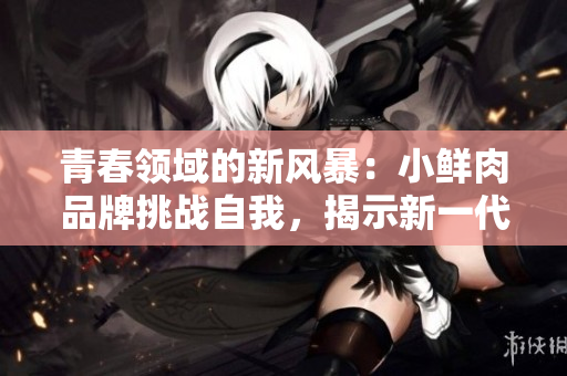 青春领域的新风暴：小鲜肉品牌挑战自我，揭示新一代消费趋势