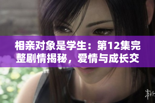 相亲对象是学生：第12集完整剧情揭秘，爱情与成长交织的故事