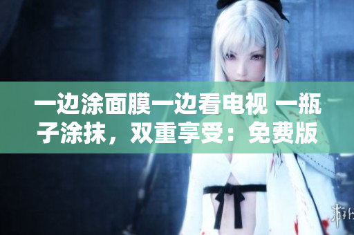 一边涂面膜一边看电视 一瓶子涂抹，双重享受：免费版电视的新魅力