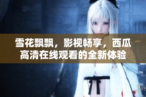雪花飘飘，影视畅享，西瓜高清在线观看的全新体验